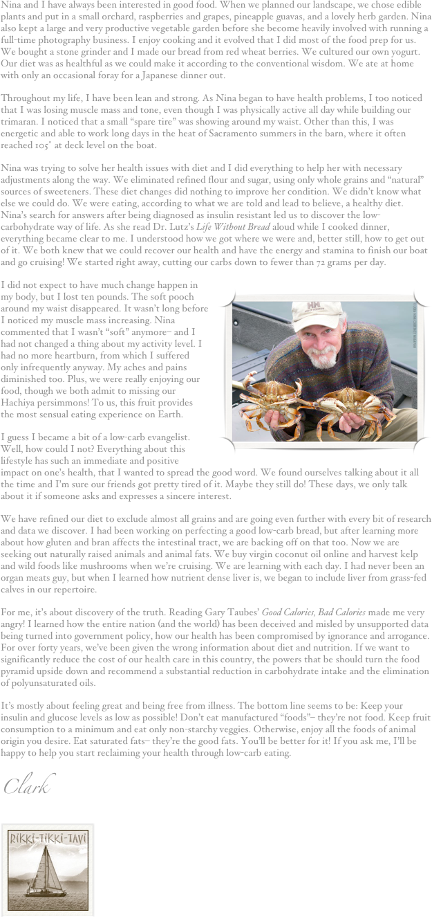 Nina and I have always been interested in good food. When we planned our landscape, we chose edible plants and put in a small orchard, raspberries and grapes, pineapple guavas, and a lovely herb garden. Nina also kept a large and very productive vegetable garden before she become heavily involved with running a full-time photography business. I enjoy cooking and it evolved that I did most of the food prep for us. We bought a stone grinder and I made our bread from red wheat berries. We cultured our own yogurt. Our diet was as healthful as we could make it according to the conventional wisdom. We ate at home with only an occasional foray for a Japanese dinner out.
Throughout my life, I have been lean and strong. As Nina began to have health problems, I too noticed that I was losing muscle mass and tone, even though I was physically active all day while building our trimaran. I noticed that a small “spare tire” was showing around my waist. Other than this, I was energetic and able to work long days in the heat of Sacramento summers in the barn, where it often reached 105˚ at deck level on the boat.
Nina was trying to solve her health issues with diet and I did everything to help her with necessary adjustments along the way. We eliminated refined flour and sugar, using only whole grains and “natural” sources of sweeteners. These diet changes did nothing to improve her condition. We didn’t know what else we could do. We were eating, according to what we are told and lead to believe, a healthy diet. Nina’s search for answers after being diagnosed as insulin resistant led us to discover the low-carbohydrate way of life. As she read Dr. Lutz’s Life Without Bread aloud while I cooked dinner, everything became clear to me. I understood how we got where we were and, better still, how to get out of it. We both knew that we could recover our health and have the energy and stamina to finish our boat and go cruising! We started right away, cutting our carbs down to fewer than 72 grams per day.
I did not expect to have much change happen in my body, but I lost ten pounds. The soft pooch around ￼my waist disappeared. It wasn’t long before I noticed my muscle mass increasing. Nina commented that I wasn’t “soft” anymore– and I had not changed a thing about my activity level. I had no more heartburn, from which I suffered only infrequently anyway. My aches and pains diminished too. Plus, we were really enjoying our food, though we both admit to missing our Hachiya persimmons! To us, this fruit provides the most sensual eating experience on Earth.
I guess I became a bit of a low-carb evangelist. Well, how could I not? Everything about this lifestyle has such an immediate and positive impact on one’s health, that I wanted to spread the good word. We found ourselves talking about it all the time and I’m sure our friends got pretty tired of it. Maybe they still do! These days, we only talk about it if someone asks and expresses a sincere interest. 
We have refined our diet to exclude almost all grains and are going even further with every bit of research and data we discover. I had been working on perfecting a good low-carb bread, but after learning more about how gluten and bran affects the intestinal tract, we are backing off on that too. Now we are seeking out naturally raised animals and animal fats. We buy virgin coconut oil online and harvest kelp and wild foods like mushrooms when we’re cruising. We are learning with each day. I had never been an organ meats guy, but when I learned how nutrient dense liver is, we began to include liver from grass-fed calves in our repertoire. 
For me, it’s about discovery of the truth. Reading Gary Taubes’ Good Calories, Bad Calories made me very angry! I learned how the entire nation (and the world) has been deceived and misled by unsupported data being turned into government policy, how our health has been compromised by ignorance and arrogance. For over forty years, we’ve been given the wrong information about diet and nutrition. If we want to significantly reduce the cost of our health care in this country, the powers that be should turn the food pyramid upside down and recommend a substantial reduction in carbohydrate intake and the elimination of polyunsaturated oils. 
It’s mostly about feeling great and being free from illness. The bottom line seems to be: Keep your insulin and glucose levels as low as possible! Don’t eat manufactured “foods”– they’re not food. Keep fruit consumption to a minimum and eat only non-starchy veggies. Otherwise, enjoy all the foods of animal origin you desire. Eat saturated fats– they’re the good fats. You’ll be better for it! If you ask me, I’ll be happy to help you start reclaiming your health through low-carb eating.
Clark
￼