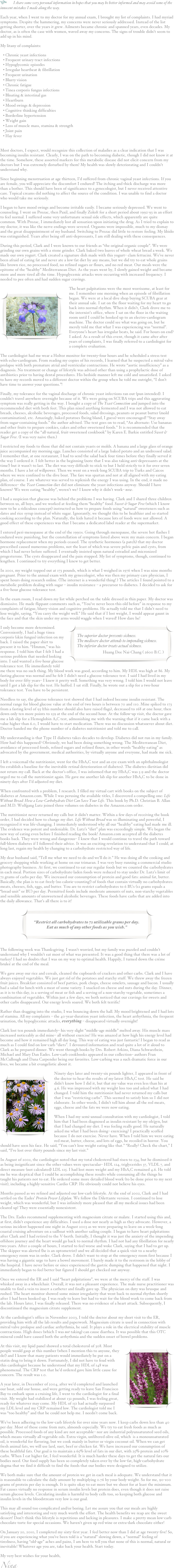 h I share some very personal information in hopes that you may be better informed and may avoid some of the innocent mistakes I made along the way.
Each year, when I went to my doctor for my annual exam, I brought my list of complaints. I had myriad symptoms. Despite the hammering, my concerns were never seriously addressed. Instead of the list getting shorter, over the years it grew. Ailments became chronic and spanned years, even decades. My doctor, as is often the case with women, waved away my concerns. The signs of trouble didn’t seem to add up in his mind.  
My litany of complaints:
 Chronic yeast infections
 Frequent urinary tract infections
 Hypoglycemic episodes
 Irregular heartbeat & fibrillation
 Frequent urination
 Blurry vision
 Chronic fatigue
 Tinea corporis fungus infections
 Bloating & intestinal gas
 Heartburn
 Mood swings & depression
 Cognitive thinking difficulties
 Borderline hypertension
 Weight gain
 Loss of muscle mass, stamina & strength
 Joint pain
 Hay fever

Most doctors, I expect, would recognize this collection of maladies as a clear indication that I was becoming insulin resistant. Clearly, I was on the path to becoming diabetic, though I did not know it at the time. Somehow, these assorted markers for this metabolic disease did not elicit concern from my doctors but I was extremely disturbed by them! My health was slowly deteriorating and I couldn’t understand why.
Since beginning menstruation at age thirteen, I’d suffered from chronic vaginal yeast infections. If you are female, you will appreciate the discomfort I endured! The itching and thick discharge was more than a bother. This should have been of significance to a gynecologist, but I never received attentive care. Topical creams did nothing to affect the source of the condition. I was unable to find a doctor who would take me seriously.
I began to have mood swings and become irritable easily. I became seriously depressed. We went to counseling. I went on Prozac, then Paxil, and finally Zoloft for a short period about 1992-93 in an effort to feel normal. I suffered some very unfortunate sexual side effects, which apparently are quite common. With Prozac, I immediately lost all sensation upon initiating the drug. As I tried to explain to my doctor, it was like the nerve endings were severed. Orgasms were impossible, much to my dismay and the great disappointment of my husband. Switching to Prozac did little to restore feeling. My libido was extinguished. Years after being off anti-depressants, I am still dealing with these consequences.
During this period, Clark and I were known to our friends as “the original organic couple”. We were grinding our own grains with a stone grinder. Clark baked two loaves of whole wheat bread a week. We made our own yogurt. Clark created a signature dish made with this yogurt– clam fettucini. We’ve never been afraid of eating fat and never ate a low-fat diet by any means, but we did try to eat whole grains like brown rice, no processed food, no refined sugars or flours, and no red meat. Our meals were the epitome of the “healthy” Mediterranean Diet. As the years went by, I slowly gained weight and became more and more tired all the time. Hypoglycemic attacks were occurring with increased frequency. I needed to pee often and had sudden sugar cravings.
￼The heart palpitations were the most worrisome, at least for me. I remember one morning when an episode of fibrillation began. We were at a local dive shop buying SCUBA gear at their annual sale. I sat on the floor waiting for my heart to go back into normal rhythm. When it didn’t, Clark drove me to the internist’s office, where I sat on the floor in the waiting room until I could be hooked up to an electro-cardiogram machine. The doctor could see what was going on, but he merely told me that what I was experiencing was “normal”. Everyone’s heart has irregular beats, he said. For hours on end? I asked. As a result of this event, though it came after after years of complaints, I was finally referred to a cardiologist for a complete evaluation.
The cardiologist had me wear a Holtor monitor for twenty-four hours and he scheduled a stress test with echo-cardiogram. From reading my copies of his records, I learned that he suspected a mitral valve prolapse with both premature atrial and ventricular contractions. He wrote “aortic insufficiency” as a diagnosis. No treatment or change of lifestyle was advised other than using a prophylactic dose of antibiotics prior to having dental procedures. His bedside manner left me cold and unsatisfied. I asked to have my records moved to a different doctor within the group when he told me outright, “I don’t have time to answer your questions.”!
Finally, my tolerance for the vaginal discharge of chronic yeast infections ran out (pun intended). I couldn’t travel anywhere overnight because of it. We were going on SCUBA trips and this aggravating symptom was really getting in the way. I bought a copy of The Yeast Connection and jumped into the recommended diet with both feet. This plan nixed anything fermented and I was not allowed to eat breads, cheeses, alcoholic beverages, processed foods, salad dressings, peanuts or peanut butter (mold contamination), etc. Amazingly, baked potatoes (being bland, I guess) were encouraged! “Stay away from sugar-containing foods.” the author advised. The text goes on to read, “An alternate: Use bananas and other fruits to prepare cookies, cakes and other sweetened foods.” It is recommended that the reader get a copy of the “all-natural, fruit-sweetened cookbook” by Karen E. Barkie entitled Sweet & Sugar Free. (I was very naive then.)
I restricted my foods to those that did not contain yeasts or molds. A banana and a large glass of orange juice accompanied my morning eggs. Lunches consisted of a large baked potato and an undressed salad. I remember that, at one restaurant, I had to send the salad back four times before they finally served it the way I ordered it. I felt better in the beginning (note that I was also taking anti-depressants at the time!) but it wasn’t to last. The diet was very difficult to stick to but I held strictly to it for over seven months. I have a lot of willpower. Then we went on a week-long SCUBA trip to Turks and Caicos where we were confined to the dive boat. The fare was spartan and not at all aligned with my eating plan, of course. I ate whatever was served to replenish the energy I was using. In the end, it made no difference– the Yeast Connection diet did not eliminate the yeast infections anyway. Should I have known? We were eating “healthy”, weren’t we? I know why it didn’t work– now.
I had a suspicion that glucose was behind the problems I was having. Clark and I shared three children between us, all boys, and we worked at feeding them “healthy” food. Sweet & Sugar Free (which I know now to be a ridiculous concept) instructed us how to prepare foods using “natural” sweeteners such as dates and rice syrup instead of white sugar. Ignorantly, we thought this to be healthier and so started cooking according to the plan. Naturally, the kids hated it because lots of foods were not allowed. A good effect of these experiences was that I became a dedicated label reader at the supermarket.
I entered peri-menopause at the end of the 1990s. Going through menopause, the severe hot flashes I endured were punishing, but the constellation of symptoms listed above were my main concern. I began hormone replacement when my periods ceased. The synthetic hormones (a patch) that my doctor prescribed caused numerous problems, not the least of which was severe pelvic pain and cysts, from which I had never before suffered. I eventually insisted upon natural estradiol and micronized progesterone. The cysts disappeared and the pain stopped. My list of symptoms, though, continued to lengthen. I continued to try everything I knew to get better.
In 2001, my weight topped out at 173 pounds, which is what I weighed in 1976 when I was nine months pregnant. Prior to the annual exam with my gynecologist, who was then my primary care physician, I spent hours doing research online. (The internet is a wonderful thing! ) The articles I found pointed to a metabolic problem dealing with sugar – insulin resistance – a precursor to diabetes. I decided to ask for a five-hour glucose tolerance test.
In the exam room, I read down my list while perched on the table dressed in thin paper. My doctor was dismissive. He made flippant comments such as, “You’ve never been this old before” in response to my complaints of fatigue, blurry vision and cognitive problems. He actually told me that I didn’t need to lose weight, saying, “You carry the weight well.” He said that if I lost weight, I would appear gaunt in the face and that the skin under my arms would waggle when I waved! How dare he!￼
I only become more determined. Conveniently, I had a huge tinea corporis (skin fungus) infection on my back. I raised the paper shirt to present it to him. “Hmmm,” was his response. I told him that I felt I had a serious problem that needed looking into. I said wanted a five-hour glucose tolerance test. He immediately told me there was no such thing. My blood work was good, according to him. My HDL was high at 86. My fasting glucose was normal and he felt I didn’t need a glucose tolerance test. I said I had lived in my body for over fifty years– I knew it pretty well. Something was very wrong. I told him I would not leave until I got a lab slip for the test. He huffed. I sat still. Finally, he wrote out a slip for a two-hour tolerance test. You have to be persistent.
Needless to say, the glucose tolerance test showed that I had indeed become insulin resistant. The normal range for blood glucose value at the end of two hours is between 70 and 110. Mine spiked to 173 from a fasting level of 93 (this number should also have raised flags), decreased to 168 at one hour, then down only ten more points to 159 at the end of the second hour. At the follow-up visit, the doctor gave me a lab slip for a Hemoglobin A1C test, admonishing me with the warning that if it came back with a value higher than 6.0, I would have to start medication. There was no discussion whatsoever about diet. Doctor handed me the phone number of a diabetes nutritionist and told me to call.
My understanding is that Type II diabetes takes decades to develop. Diabetes did not run in my family. How had this happened? Obviously, we had been doing something wrong. The Mediterranean Diet, avoidance of processed foods, refined sugars and refined flours, in other words “healthy eating” as advocated by the government, medical authorities, by virtually anyone and everyone, had made me sick. 
I left a voicemail the nutritionist, went for the HbA1C test and an eye exam with an ophthalmologist (to establish a baseline for the inevitable retinal deterioration of diabetes). The diabetes dietitian did not return my call. Back at the doctor’s office, I was informed that my HbA1C was 5.9 and the doctor urged me to call the nutritionist again. He gave me another lab slip for another HbA1C to be done in ninety days after I’d adjusted my diet.
When confronted with a problem, I research. I filled my virtual cart with books on the subject of diabetes at Amazon.com. While I was perusing the available titles, I discovered a compelling one: Life Without Bread: How a Low-Carbohydrate Diet Can Save Your Life. This book by Ph.D. Christian B. Allan and M.D. Wolfgang Lutz joined three volumes on diabetes in the Amazon.com order.
The nutritionist never returned my calls but it didn’t matter. Within a few days of receiving the book order, I had decided how to change my diet. Life Without Bread was so illuminating and powerful, I recognized it was life-changing. I immediately understood why all our “healthy” eating had made me ill. The evidence was potent and undeniable. Dr. Lutz’s “diet” plan was exceedingly simple. We began the new way of eating even before I finished reading the book! Amazon.com accepted all the diabetes books back. They were wrong and dangerous– I knew that I would continue to travel the path toward full-blown diabetes if I followed their advice. It was an exciting revelation to understand that I could, at long last, regain my health by changing to a carbohydrate restricted way of life.
My dear husband said, “Tell me what we need to do and we’ll do it.” He was doing all the cooking and grocery shopping while working at home on our trimaran. I was very busy running a commercial studio photography business. At first, we continued to eat our regular foods but we counted the carbohydrates in each meal. Portion sizes of carbohydrate-laden foods were reduced to stay under Dr. Lutz’s limit of 72 grams of carbs per day. We increased our consumption of protein and good fats: animal fat, butter. Basically, the plan is to eat freely (no calorie-counting!) of foods that contain virtually no carbohydrates: meats, cheeses, fish, eggs, and butter. You are to restrict carbohydrates to 6 BUs (12 grams equals a “bread unit” or BU) per day. Permitted foods include moderate amounts of nuts, non-starchy vegetables and sensible amounts of unsweetened alcoholic beverages. These foods have carbs that are added into the daily allowance. That’s all there is to it!
￼

The following week was Thanksgiving. I wasn’t worried, but my family was puzzled and couldn’t understand why I wouldn’t eat most of what was presented. It was a good thing that there was a lot of turkey! I had no doubts that I was on my way to optimal health. Happily, I turned down the créme bruleé at the end of the meal.
We gave away our rice and cereals, cleaned the cupboards of crackers and other carbs. Clark and I have always enjoyed vegetables. We just got rid of the potatoes and starchy stuff. We threw away the frozen fruit juices. Breakfast consisted of beef patties, pork chops, cheese omelets, sausage and bacon. I usually had a salad for lunch with a meat of some variety. I snacked on cheese and nuts during the day. Dinner, as it is to this day, is a serving of meat or fish and a serving of a non-starchy vegetable, sometimes a combination of vegetables. Within just a few days, we both noticed that our cravings for sweets and other carbs disappeared. Our energy levels soared. We both felt terrific!
Rather than dragging into the studio, I was bouncing down the hall. My mood brightened and I had lots of stamina. All my complaints – the 40-year-duration yeast infection, the heart arrhythmia, the frequent urination, the hypoglycemic attacks, everything – disappeared virtually overnight!
Clark lost ten pounds immediately– his very slight “middle-age middle” melted away. His muscle mass increased noticeably as did mine– all without exercise! He was amazed at how high his energy level had become and how it remained high all day long. This way of eating was just fantastic! I began to read as much as I could find on low-carb “diets”. I devoured information and read quite a lot of it aloud to Clark as he prepared dinner. We went through books by Drs. Robert Atkins, Diana Schwarzbein, Michael and Mary Dan Eades. Low-carb cookbooks appeared in our collection– authors Fran McCullough and Dana Carpender being our favorites. Low-carbing was a such dramatic force in our lives, we became a bit evangelistic about it.
￼Ninety days later and twenty-six pounds lighter, I appeared in front of the doctor to hear the results of my latest HbA1C test. He said he didn’t know how I did it, but that my value was even less than his at 4.6. He was impressed with my weight loss too and asked what I had changed. I told him the nutritionist had never returned my calls but that I was “restricting carbs”. This seemed to satisfy him so I did not elaborate. In other words, I didn’t tell him about all the red meats, eggs, cheese and the fats we were now eating.
When I had my semi-annual consultation with my cardiologist, I told him that I had been diagnosed as insulin resistant by my ob/gyn, but that I had changed my diet. I was feeling really good. He naturally asked me what I had been doing– exercising? I practically scoffed because I do not exercise. Never have. When I told him we were eating red meat, butter, cheese, and lots of eggs, he recoiled in horror. You should have seen his face. He said, “You can’t lose weight eating like that.” “Really? Check the chart,” I said, “I’ve lost over thirty pounds since my last visit.” 
In August of 2002, the cardiologist noted that my total cholesterol had risen to 234, but he dismissed it as being insignificant since the other values were spectacular– HDL 124, triglycerides 37, VLDL 7, and direct measure (not calculated) LDL 125. I had lost more weight and my HbA1C remained 4.6. He told me he was skeptical that I could be accomplishing these results while consuming all the things he taught his patients not to eat. He ordered some more detailed blood work (to be done prior to my next visit), including a highly-sensitive Cardio CRP. He obviously could not believe his eyes.
Months passed as we refined and adjusted our low-carb lifestyle. At the end of 2002, Clark and I had settled on the Eades’ Protein Power Lifeplan. We follow the Dilettante version. I continued to lose weight, which was wonderful, but I was infinitely more pleased that all my medical issues had been cleared up! They were essentially nonexistent. 
The Drs. Eades recommend supplementing with magnesium citrate or malate. I started using this and, at first, didn’t experience any difficulties. I used a dose not nearly as high as they advocate. However, a serious incident happened one night in August 2003 as we were preparing to leave on a week-long coastal cruising adventure on a sailboat with another sailing couple. I began to have heart palpitations after Clark and I had retired to the V-berth. Initially, I thought it was just the anxiety of the impending offshore journey and the heart would go back to normal rhythm. I had not had any fibrillation for nearly two years. After a couple of hours, I started to feel worse and woke Clark, saying that I had to get up. The skipper was alerted (he is an optometrist) and we all decided that a quick visit to a nearby emergency room was in order. Clark drove. I didn’t want to stop at the emergency room first because I was having a gigantic urge to have a bowel movement. I barely made it to the restroom in the lobby of the hospital. I have never before or since experienced the gastric dumping that happened that night. I immediately began to feel better but figured I should get checked out anyway.
Once we entered the ER and I said “heart palpitations”, we were at the mercy of the staff. I was whisked away in a wheelchair. Overall, it was not a pleasant experience. The male nurse practitioner was unable to find a vein to insert a catheter and finally gave up. The physician on duty was brusque and rushed. The heart monitor showed some minor irregularity that went back to normal rhythm shortly after I had been hooked up. I was ready to leave but had to wait for the blood work to come back from the lab. Hours later, I was finally released. There was no evidence of a heart attack. Subsequently, I discontinued the magnesium citrate supplement.
At the cardiologist’s office in November 2003, I told the doctor about my short visit to the ER, providing him with all the lab results and paperwork. Magnesium citrate is used in connection with mitral valve prolapse and cardiac arrhythmia, he said. It plays a role in the electrical stability of muscle contractions. High doses (which I was not taking) can cause diarrhea. It was possible that this OTC mineral could have caused both the arrhythmia and the sudden onset of bowel problems.
￼At this visit, my lipid panel showed a total cholesterol of 308. Most people would gasp at this number (when I mention this to anyone, they do!) and I know that many patients would immediately be put on a statin drug to bring it down. Fortunately, I did not have to feud with this cardiologist because he understood that my HDL of 148 was phenomenal. The CRP test that he’d ordered gave him little cause for concern. The result was 1.0.
A year later, in December of 2004, after we’d completed and launched our boat, sold our house, and were getting ready to leave San Francisco Bay to embark upon a cruising life, I went to the cardiologist for a final visit. My weight had stabilized at about 132 pounds, I was feeling great, ready for whatever may come. My HDL of 151 had actually surpassed my LDL level and my CRP remained low. The cardiologist told me I was “too healthy” and that he could not help me. I needn’t come back.
We’ve been adhering to the low-carb lifestyle for over nine years now. I keep carbs down less than 40 per day. Most of those come from nuts, almonds especially. We try to eat fresh foods as much as possible. Processed foods of any kind are not acceptable– nor are industrial polyunsaturated seed oils, which means virtually all vegetable oils. Extra virgin, unfiltered olive oil, which  is a monounsaturated oil, is wonderful for flavoring, but we cook mainly in butter or virgin coconut oil. When we can get fresh animal fats, we will use lard, suet, beef or chicken fat. We have increased our consumption of these healthful fats. Our goal is to maintain a 65% level of fats in our diet, with 25% protein and 10% carbs. When I eat higher fat, I feel wonderful. It is much harder these days to get the natural fats our bodies need. Our food supply has been so completely taken over by the low-fat, high-carbohydrate dogma that we find it difficult to find the foods that our bodies were designed to utilize.
We both make sure that the amount of protein we get in each meal is adequate. We understand that it is reasonable to calculate the daily amount by multiplying 0.76 by your body weight. So for me, 90-100 grams of protein per day is enough. It is quite okay to eat more but we shoot for at least the minimum. Fat causes virtually no response in serum insulin levels but protein does, even though it does not raise serum glucose levels. Circulating insulin is harmful to body cells too, so keeping both glucose and insulin levels in the bloodstream very low is our goal.
This may all sound too complicated and/or boring. Let me assure you that our meals are highly satisfying and interesting and very much worth the effort. The health benefits we reap are the sweet dessert! Don’t think this lifestyle is repetitious and lacking in pleasures. I make a pretty mean low-carb chocolate torte for special occasions. We haven’t given up red wine or extra-dark chocolate either!
On January 20, 2010, I completed my sixty-first year. I feel better now than I did at age twenty-five! So, if you are experiencing what you’ve been told is a “natural” slowing down, a “normal” feeling of tiredness, having “old-age” aches and pains, I am here to tell you that none of this is normal, natural or inevitable! Whatever age you are, take back your health. Start today.
My very best wishes for your health,
Nina