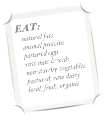 EAT:
    natural fats
    animal proteins
    pastured eggs
    raw nuts & seeds
    non-starchy vegetables
    pastured, raw dairy
    local, fresh, organic
    