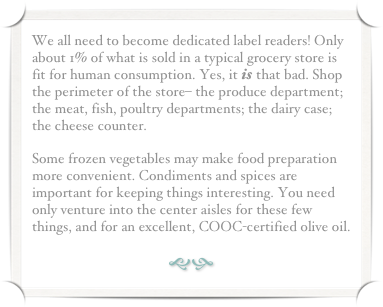 We all need to become dedicated label readers! Only about 1% of what is sold in a typical grocery store is fit for human consumption. Yes, it is that bad. Shop the perimeter of the store– the produce department; the meat, fish, poultry departments; the dairy case; the cheese counter.
Some frozen vegetables may make food preparation more convenient. Condiments and spices are important for keeping things interesting. You need only venture into the center aisles for these few things, and for an excellent, COOC-certified olive oil.
gh