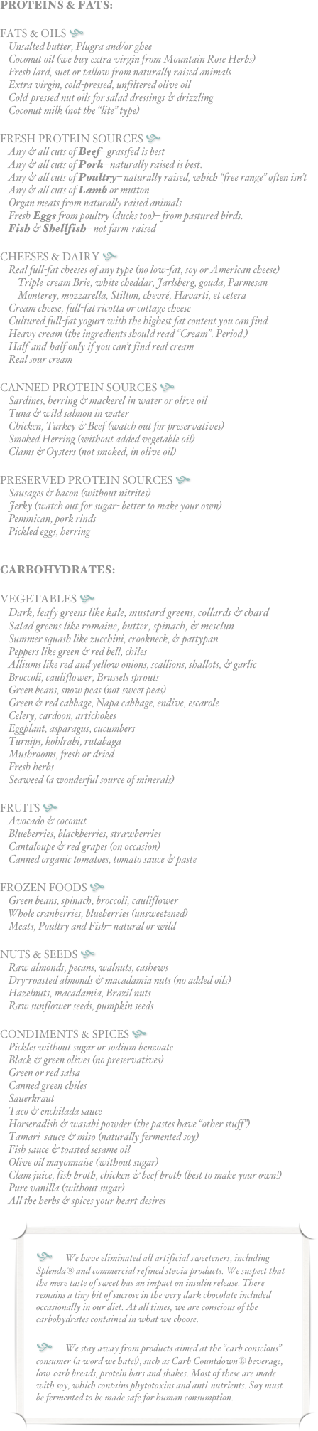 PROTEINS & FATS:

FATS & OILS h
Unsalted butter, Plugra and/or ghee
Coconut oil (we buy extra virgin from Mountain Rose Herbs)
Fresh lard, suet or tallow from naturally raised animals
Extra virgin, cold-pressed, unfiltered olive oil
Cold-pressed nut oils for salad dressings & drizzling
Coconut milk (not the “lite” type)

FRESH PROTEIN SOURCES h
Any & all cuts of Beef– grassfed is best
Any & all cuts of Pork– naturally raised is best.
Any & all cuts of Poultry– naturally raised, which “free range” often isn’t
Any & all cuts of Lamb or mutton
Organ meats from naturally raised animals
Fresh Eggs from poultry (ducks too)– from pastured birds.
Fish & Shellfish– not farm-raised

CHEESES & DAIRY h
Real full-fat cheeses of any type (no low-fat, soy or American cheese)
Triple-cream Brie, white cheddar, Jarlsberg, gouda, Parmesan
Monterey, mozzarella, Stilton, chevré, Havarti, et cetera
Cream cheese, full-fat ricotta or cottage cheese
Cultured full-fat yogurt with the highest fat content you can find
Heavy cream (the ingredients should read “Cream”. Period.)
Half-and-half only if you can’t find real cream
Real sour cream

CANNED PROTEIN SOURCES h
Sardines, herring & mackerel in water or olive oil
Tuna & wild salmon in water
Chicken, Turkey & Beef (watch out for preservatives)
Smoked Herring (without added vegetable oil)
Clams & Oysters (not smoked, in olive oil)

PRESERVED PROTEIN SOURCES h
Sausages & bacon (without nitrites)
Jerky (watch out for sugar- better to make your own)
Pemmican, pork rinds
Pickled eggs, herring


CARBOHYDRATES:

VEGETABLES h
Dark, leafy greens like kale, mustard greens, collards & chard
Salad greens like romaine, butter, spinach, & mesclun
Summer squash like zucchini, crookneck, & pattypan
Peppers like green & red bell, chiles
Alliums like red and yellow onions, scallions, shallots, & garlic
Broccoli, cauliflower, Brussels sprouts
Green beans, snow peas (not sweet peas)
Green & red cabbage, Napa cabbage, endive, escarole
Celery, cardoon, artichokes
Eggplant, asparagus, cucumbers
Turnips, kohlrabi, rutabaga
Mushrooms, fresh or dried
Fresh herbs
Seaweed (a wonderful source of minerals)

FRUITS h
Avocado & coconut
Blueberries, blackberries, strawberries
Cantaloupe & red grapes (on occasion)
Canned organic tomatoes, tomato sauce & paste

FROZEN FOODS h
Green beans, spinach, broccoli, cauliflower
Whole cranberries, blueberries (unsweetened)
Meats, Poultry and Fish– natural or wild

NUTS & SEEDS h
Raw almonds, pecans, walnuts, cashews
Dry-roasted almonds & macadamia nuts (no added oils)
Hazelnuts, macadamia, Brazil nuts
Raw sunflower seeds, pumpkin seeds

CONDIMENTS & SPICES h
Pickles without sugar or sodium benzoate
Black & green olives (no preservatives)
Green or red salsa
Canned green chiles
Sauerkraut
Taco & enchilada sauce
Horseradish & wasabi powder (the pastes have “other stuff”)
Tamari  sauce & miso (naturally fermented soy)
Fish sauce & toasted sesame oil
Olive oil mayonnaise (without sugar)
Clam juice, fish broth, chicken & beef broth (best to make your own!)
Pure vanilla (without sugar)
All the herbs & spices your heart desires

￼



